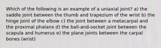 Which of the following is an example of a uniaxial joint? a) the saddle joint between the thumb and trapezium of the wrist b) the hinge joint of the elbow c) the joint between a metacarpal and the proximal phalanx d) the ball-and-socket joint between the scapula and humerus e) the plane joints between the carpal bones (wrist)