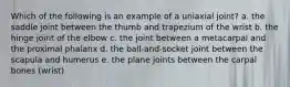 Which of the following is an example of a uniaxial joint? a. the saddle joint between the thumb and trapezium of the wrist b. the hinge joint of the elbow c. the joint between a metacarpal and the proximal phalanx d. the ball-and-socket joint between the scapula and humerus e. the plane joints between the carpal bones (wrist)