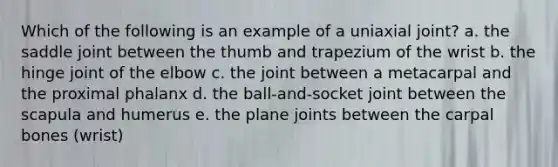 Which of the following is an example of a uniaxial joint? a. the saddle joint between the thumb and trapezium of the wrist b. the hinge joint of the elbow c. the joint between a metacarpal and the proximal phalanx d. the ball-and-socket joint between the scapula and humerus e. the plane joints between the carpal bones (wrist)