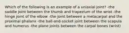 Which of the following is an example of a uniaxial joint? -the saddle joint between the thumb and trapezium of the wrist -the hinge joint of the elbow -the joint between a metacarpal and the proximal phalanx -the ball-and-socket joint between the scapula and humerus -the plane joints between the carpal bones (wrist)