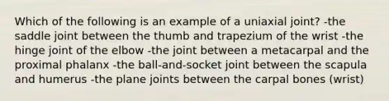 Which of the following is an example of a uniaxial joint? -the saddle joint between the thumb and trapezium of the wrist -the hinge joint of the elbow -the joint between a metacarpal and the proximal phalanx -the ball-and-socket joint between the scapula and humerus -the plane joints between the carpal bones (wrist)