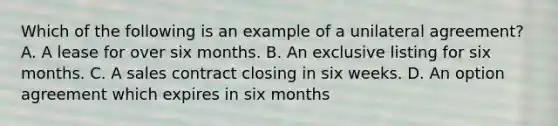 Which of the following is an example of a unilateral agreement? A. A lease for over six months. B. An exclusive listing for six months. C. A sales contract closing in six weeks. D. An option agreement which expires in six months