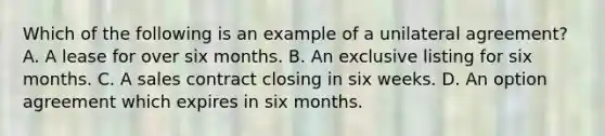 Which of the following is an example of a unilateral agreement? A. A lease for over six months. B. An exclusive listing for six months. C. A sales contract closing in six weeks. D. An option agreement which expires in six months.