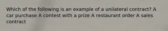 Which of the following is an example of a unilateral contract? A car purchase A contest with a prize A restaurant order A sales contract