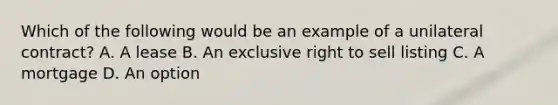 Which of the following would be an example of a unilateral contract? A. A lease B. An exclusive right to sell listing C. A mortgage D. An option