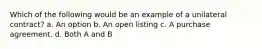 Which of the following would be an example of a unilateral contract? a. An option b. An open listing c. A purchase agreement. d. Both A and B