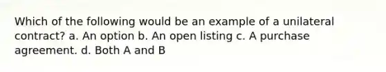 Which of the following would be an example of a unilateral contract? a. An option b. An open listing c. A purchase agreement. d. Both A and B