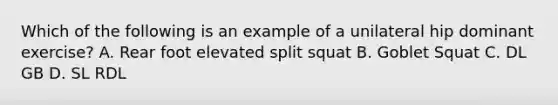 Which of the following is an example of a unilateral hip dominant exercise? A. Rear foot elevated split squat B. Goblet Squat C. DL GB D. SL RDL