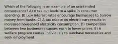 Which of the following is an example of an unintended consequence? A) A tax cut leads to a spike in consumer spending. B) Low interest rates encourage businesses to borrow money from banks. C) A tax rebate on electric cars results in increased household electricity consumption. D) Competition between two businesses causes each to lower prices. E) A welfare program causes individuals to purchase necessities and seek employment.