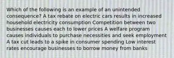 Which of the following is an example of an unintended consequence? A tax rebate on electric cars results in increased household electricity consumption Competition between two businesses causes each to lower prices A welfare program causes individuals to purchase necessities and seek employment A tax cut leads to a spike in consumer spending Low interest rates encourage businesses to borrow money from banks