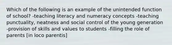 Which of the following is an example of the unintended function of school? -teaching literacy and numeracy concepts -teaching punctuality, neatness and social control of the young generation -provision of skills and values to students -filling the role of parents [in loco parentis]