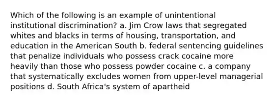 Which of the following is an example of unintentional institutional discrimination? a. Jim Crow laws that segregated whites and blacks in terms of housing, transportation, and education in the American South b. federal sentencing guidelines that penalize individuals who possess crack cocaine more heavily than those who possess powder cocaine c. a company that systematically excludes women from upper-level managerial positions d. South Africa's system of apartheid