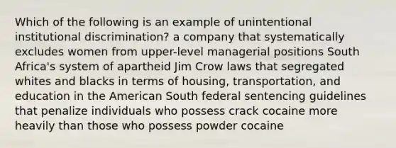 Which of the following is an example of unintentional institutional discrimination? a company that systematically excludes women from upper-level managerial positions South Africa's system of apartheid Jim Crow laws that segregated whites and blacks in terms of housing, transportation, and education in the American South federal sentencing guidelines that penalize individuals who possess crack cocaine more heavily than those who possess powder cocaine