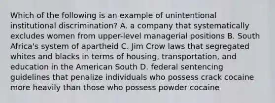 Which of the following is an example of unintentional institutional discrimination? A. a company that systematically excludes women from upper-level managerial positions B. South Africa's system of apartheid C. Jim Crow laws that segregated whites and blacks in terms of housing, transportation, and education in the American South D. federal sentencing guidelines that penalize individuals who possess crack cocaine more heavily than those who possess powder cocaine