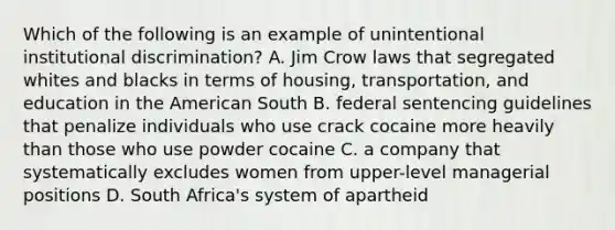 Which of the following is an example of unintentional institutional discrimination? A. Jim Crow laws that segregated whites and blacks in terms of housing, transportation, and education in the American South B. federal sentencing guidelines that penalize individuals who use crack cocaine more heavily than those who use powder cocaine C. a company that systematically excludes women from upper-level managerial positions D. South Africa's system of apartheid