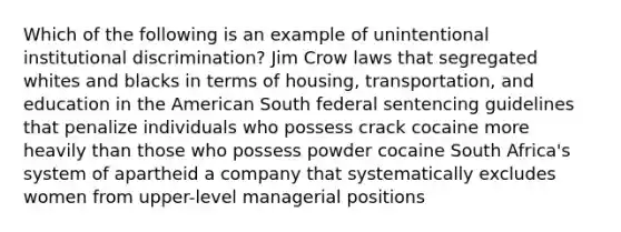 Which of the following is an example of unintentional institutional discrimination? Jim Crow laws that segregated whites and blacks in terms of housing, transportation, and education in <a href='https://www.questionai.com/knowledge/keiVE7hxWY-the-american' class='anchor-knowledge'>the american</a> South federal sentencing guidelines that penalize individuals who possess crack cocaine more heavily than those who possess powder cocaine South Africa's system of apartheid a company that systematically excludes women from upper-level managerial positions