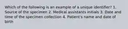 Which of the following is an example of a unique identifier? 1. Source of the specimen 2. Medical assistants initials 3. Date and time of the specimen collection 4. Patient's name and date of birth