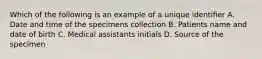 Which of the following is an example of a unique identifier A. Date and time of the specimens collection B. Patients name and date of birth C. Medical assistants initials D. Source of the specimen