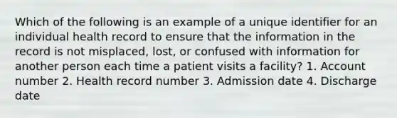 Which of the following is an example of a unique identifier for an individual health record to ensure that the information in the record is not misplaced, lost, or confused with information for another person each time a patient visits a facility? 1. Account number 2. Health record number 3. Admission date 4. Discharge date