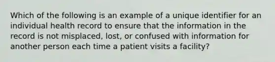 Which of the following is an example of a unique identifier for an individual health record to ensure that the information in the record is not misplaced, lost, or confused with information for another person each time a patient visits a facility?