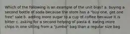 Which of the following is an example of the unit bias? a. buying a second bottle of soda because the store has a "buy one, get one free" sale b. adding more sugar to a cup of coffee because it is bitter c. asking for a second helping of pasta d. eating more chips in one sitting from a "jumbo" bag than a regular size bag