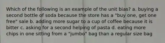 Which of the following is an example of the unit bias? a. buying a second bottle of soda because the store has a "buy one, get one free" sale b. adding more sugar to a cup of coffee because it is bitter c. asking for a second helping of pasta d. eating more chips in one sitting from a "jumbo" bag than a regular size bag