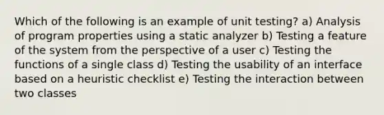 Which of the following is an example of unit testing? a) Analysis of program properties using a static analyzer b) Testing a feature of the system from the perspective of a user c) Testing the functions of a single class d) Testing the usability of an interface based on a heuristic checklist e) Testing the interaction between two classes