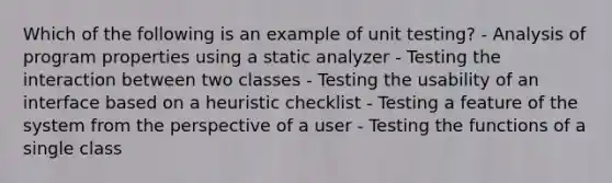 Which of the following is an example of unit testing? - Analysis of program properties using a static analyzer - Testing the interaction between two classes - Testing the usability of an interface based on a heuristic checklist - Testing a feature of the system from the perspective of a user - Testing the functions of a single class