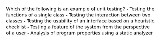 Which of the following is an example of unit testing? - Testing the functions of a single class - Testing the interaction between two classes - Testing the usability of an interface based on a heuristic checklist - Testing a feature of the system from the perspective of a user - Analysis of program properties using a static analyzer