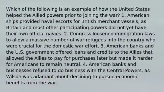 Which of the following is an example of how the United States helped the Allied powers prior to joining the war? 1. American ships provided naval escorts for British merchant vessels, as Britain and most other participating powers did not yet have their own official navies. 2. Congress loosened immigration laws to allow a massive number of war refugees into the country who were crucial for the domestic war effort. 3. American banks and the U.S. government offered loans and credits to the Allies that allowed the Allies to pay for purchases later but made it harder for Americans to remain neutral. 4. American banks and businesses refused to do business with the Central Powers, as Wilson was adamant about declining to pursue economic benefits from the war.