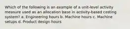 Which of the following is an example of a unit-level activity measure used as an allocation base in activity-based costing system? a. Engineering hours b. Machine hours c. Machine setups d. Product design hours