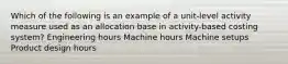 Which of the following is an example of a unit-level activity measure used as an allocation base in activity-based costing system? Engineering hours Machine hours Machine setups Product design hours