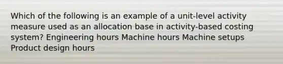 Which of the following is an example of a unit-level activity measure used as an allocation base in activity-based costing system? Engineering hours Machine hours Machine setups Product design hours