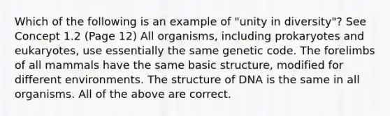 Which of the following is an example of "unity in diversity"? See Concept 1.2 (Page 12) All organisms, including prokaryotes and eukaryotes, use essentially the same genetic code. The forelimbs of all mammals have the same basic structure, modified for different environments. The structure of DNA is the same in all organisms. All of the above are correct.