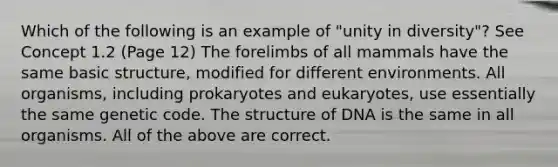 Which of the following is an example of "unity in diversity"? See Concept 1.2 (Page 12) The forelimbs of all mammals have the same basic structure, modified for different environments. All organisms, including prokaryotes and eukaryotes, use essentially the same genetic code. The structure of DNA is the same in all organisms. All of the above are correct.