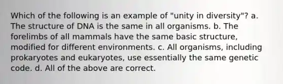 Which of the following is an example of "unity in diversity"? a. The structure of DNA is the same in all organisms. b. The forelimbs of all mammals have the same basic structure, modified for different environments. c. All organisms, including prokaryotes and eukaryotes, use essentially the same genetic code. d. All of the above are correct.