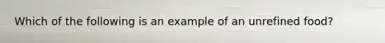 Which of the following is an example of an unrefined food?