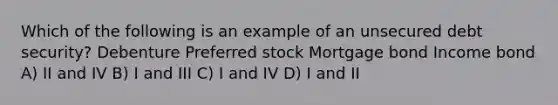 Which of the following is an example of an unsecured debt security? Debenture Preferred stock Mortgage bond Income bond A) II and IV B) I and III C) I and IV D) I and II