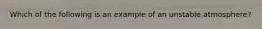 Which of the following is an example of an unstable atmosphere?