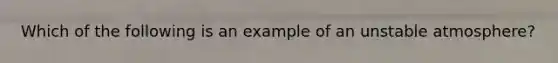 Which of the following is an example of an unstable atmosphere?