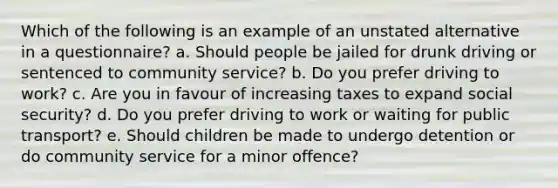 Which of the following is an example of an unstated alternative in a questionnaire? a. Should people be jailed for drunk driving or sentenced to community service? b. Do you prefer driving to work? c. Are you in favour of increasing taxes to expand social security? d. Do you prefer driving to work or waiting for public transport? e. Should children be made to undergo detention or do community service for a minor offence?