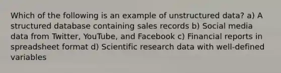 Which of the following is an example of unstructured data? a) A structured database containing sales records b) Social media data from Twitter, YouTube, and Facebook c) Financial reports in spreadsheet format d) Scientific research data with well-defined variables