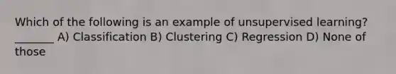 Which of the following is an example of unsupervised learning? _______ A) Classification B) Clustering C) Regression D) None of those