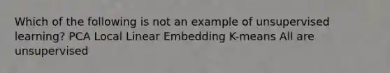 Which of the following is not an example of unsupervised learning? PCA Local Linear Embedding K-means All are unsupervised