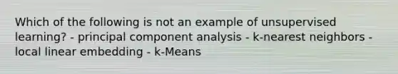 Which of the following is not an example of unsupervised learning? - principal component analysis - k-nearest neighbors - local linear embedding - k-Means