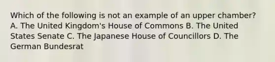 Which of the following is not an example of an upper chamber? A. The United Kingdom's House of Commons B. The United States Senate C. The Japanese House of Councillors D. The German Bundesrat