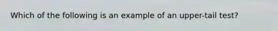 Which of the following is an example of an upper-tail test?