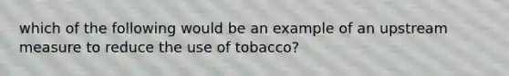 which of the following would be an example of an upstream measure to reduce the use of tobacco?