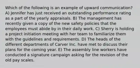 Which of the following is an example of upward communication? A) Jennifer has just received an outstanding performance rating as a part of the yearly appraisals. B) The management has recently given a copy of the new safety policies that the employees must abide by in their daily work. C) Sherry is holding a project initiation meeting with her team to familiarize them with the guidelines and requirements. D) The heads of the different departments of Carver Inc. have met to discuss their plans for the coming year. E) The assembly line workers have conducted a signature campaign asking for the revision of the old pay scales.