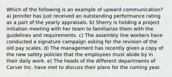 Which of the following is an example of upward communication? a) Jennifer has just received an outstanding performance rating as a part of the yearly appraisals. b) Sherry is holding a project initiation meeting with her team to familiarize them with the guidelines and requirements. c) The assembly line workers have conducted a signature campaign asking for the revision of the old pay scales. d) The management has recently given a copy of the new safety policies that the employees must abide by in their daily work. e) The heads of the different departments of Carver Inc. have met to discuss their plans for the coming year.